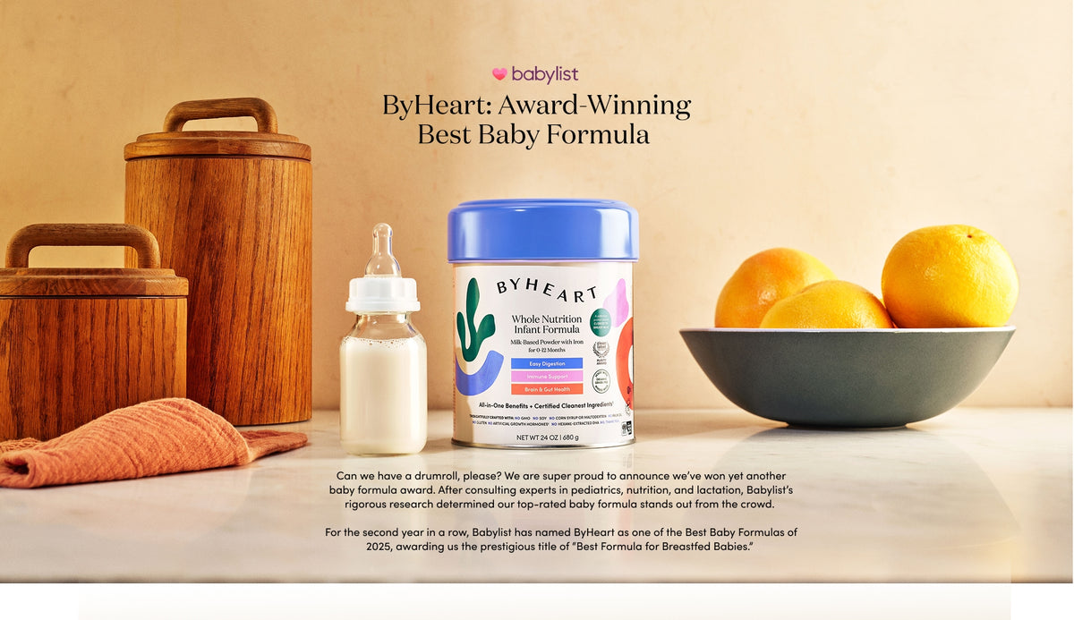 ByHeart: Award-Winning Best Baby Formula 

Can we have a drumroll, please? We are super proud to announce we’ve won yet another baby formula award. After consulting experts in pediatrics, nutrition, and lactation, Babylist’s rigorous research determined our top-rated baby formula stands out from the crowd. 

For the second year in a row, Babylist has named ByHeart as one of the Best Baby Formulas of 2025, awarding us the prestigious title of “Best Formula for Breastfed Babies.” 
