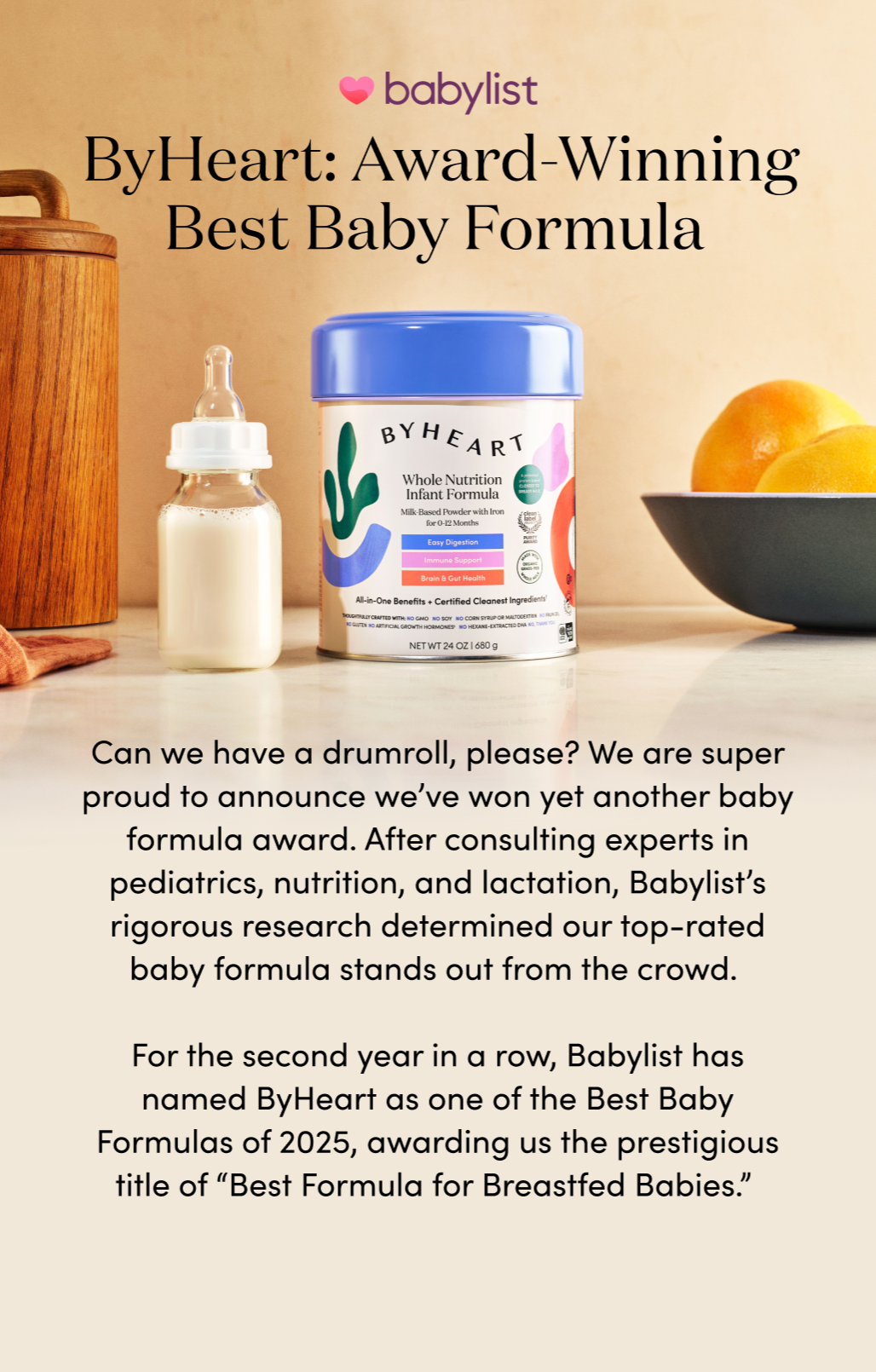 ByHeart: Award-Winning Best Baby Formula 

Can we have a drumroll, please? We are super proud to announce we’ve won yet another baby formula award. After consulting experts in pediatrics, nutrition, and lactation, Babylist’s rigorous research determined our top-rated baby formula stands out from the crowd. 

For the second year in a row, Babylist has named ByHeart as one of the Best Baby Formulas of 2025, awarding us the prestigious title of “Best Formula for Breastfed Babies.” 
